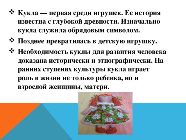 Кукла — первая среди игрушек. Ее история известна с глубокой древности. Изначально кукла служила обрядовым символом. Позднее превратилась в детскую игрушку. Необходимость куклы для развития человека доказана исторически и этнографически. На ранних ступенях культуры кукла играет роль в жизни не только pe6eнкa, но и взрослой женщины, матери. 
