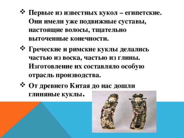 Первые из известных кукол – египетские. Они имели уже подвижные суставы, настоящие волосы, тщательно выточенные конечности. Греческие и римские куклы делались частью из воска, частью из глины. Изготовление их составляло особую отрасль производства. От древнего Китая до нас дошли глиняные куклы .  