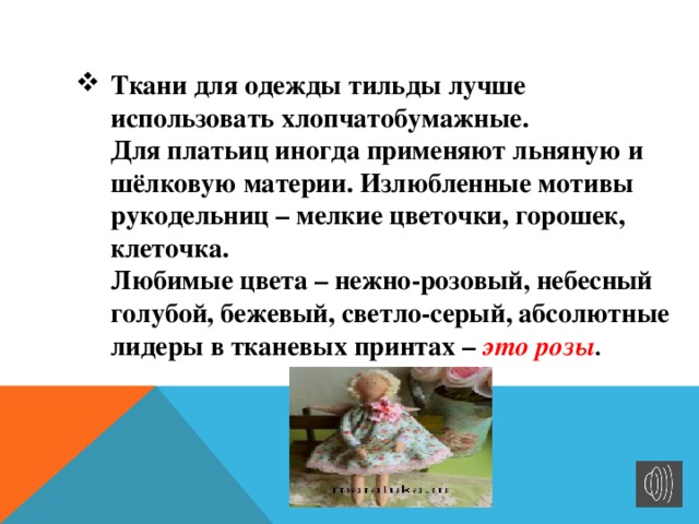Ткани для одежды тильды лучше использовать хлопчатобумажные.  Для платьиц иногда применяют льняную и шёлковую материи. Излюбленные мотивы рукодельниц – мелкие цветочки, горошек, клеточка.  Любимые цвета – нежно-розовый, небесный голубой, бежевый, светло-серый, абсолютные лидеры в тканевых принтах – это розы . 
