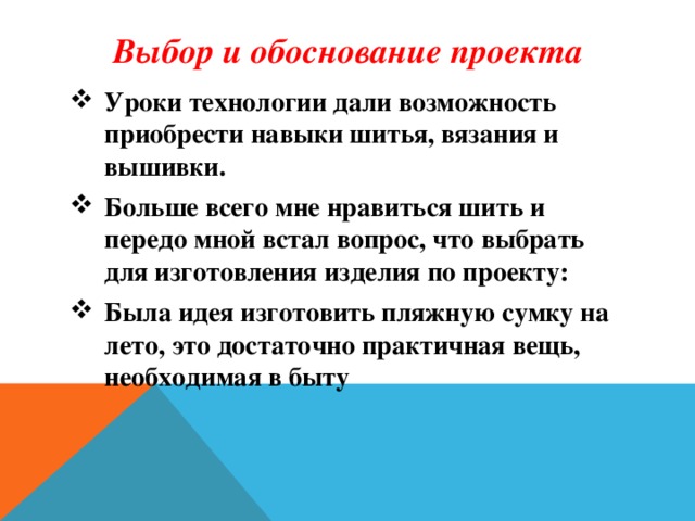 Выбор и обоснование проекта Уроки технологии дали возможность приобрести навыки шитья, вязания и вышивки. Больше всего мне нравиться шить и передо мной встал вопрос, что выбрать для изготовления изделия по проекту: Была идея изготовить пляжную сумку на лето, это достаточно практичная вещь, необходимая в быту     