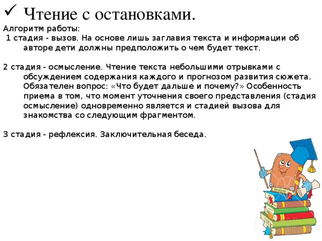 Чтение с остановками. Алгоритм работы:  1 стадия - вызов. На основе лишь заглавия текста и информации об авторе дети должны предположить о чем будет текст. 2 стадия - осмысление. Чтение текста небольшими отрывками с обсуждением содержания каждого и прогнозом развития сюжета. Обязателен вопрос: «Что будет дальше и почему?» Особенность приема в том, что момент уточнения своего представления (стадия осмысление) одновременно является и стадией вызова для знакомства со следующим фрагментом. 3 стадия - рефлексия. Заключительная беседа. 