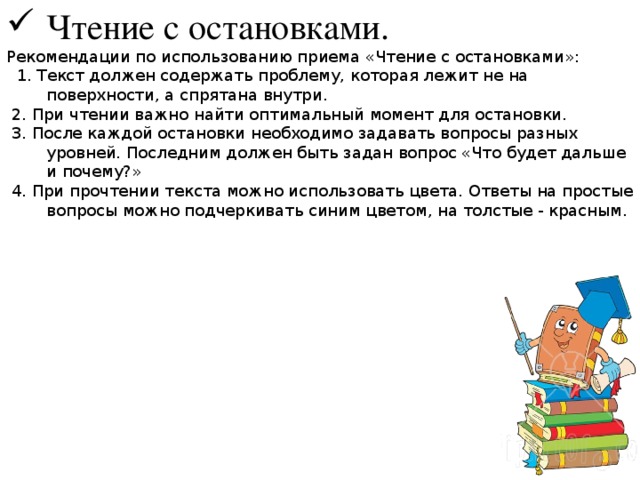 Чтение с остановками. Рекомендации по использованию приема «Чтение с остановками»:  1. Текст должен содержать проблему, которая лежит не на поверхности, а спрятана внутри.  2. При чтении важно найти оптимальный момент для остановки.  3. После каждой остановки необходимо задавать вопросы разных уровней. Последним должен быть задан вопрос «Что будет дальше и почему?»  4. При прочтении текста можно использовать цвета. Ответы на простые вопросы можно подчеркивать синим цветом, на толстые - красным. 