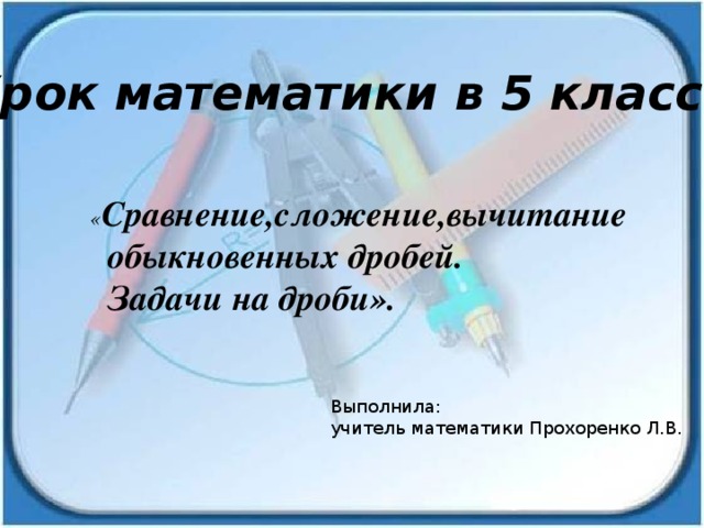 Урок математики в 5 классе . « Сравнение,сложение,вычитание  обыкновенных дробей.  Задачи на дроби».   Выполнила: учитель математики Прохоренко Л.В. 