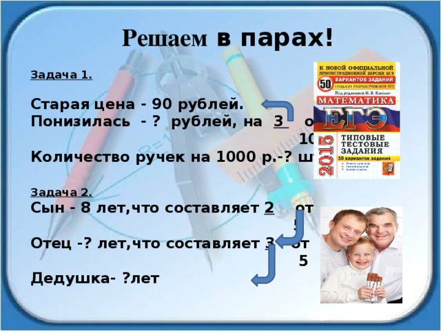 Решаем в парах! Задача 1. Старая цена - 90 рублей. Понизилась - ? рублей, на 3 от  10 Количество ручек на 1000 р.-? шт. Задача 2. Сын - 8 лет,что составляет 2 от  5 Отец -? лет,что составляет 3 от  5 Дедушка- ?лет 