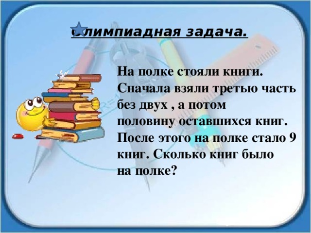 Олимпиадная задача. На полке стояли книги. Сначала взяли третью часть без двух , а потом половину оставшихся книг. После этого на полке стало 9 книг. Сколько книг было на полке? 