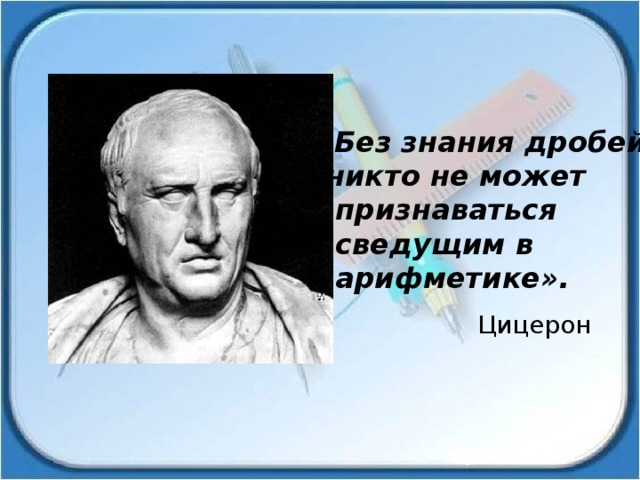 «Без знания дробей  никто не может  признаваться  сведущим в  арифметике». Цицерон 