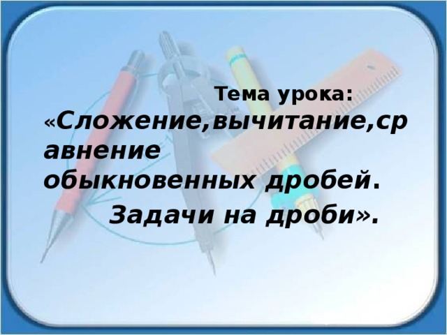  Тема урока: « Сложение,вычитание,сравнение обыкновенных дробей .  Задачи на дроби». 