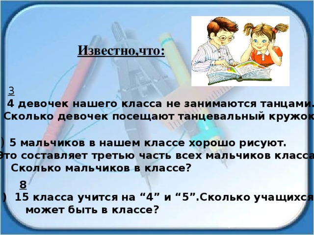 Известно,что:  3  1 ) 4 девочек нашего класса не занимаются танцами.  Сколько девочек посещают танцевальный кружок? 2) 5 мальчиков в нашем классе хорошо рисуют.  Это составляет третью часть всех мальчиков класса.  Сколько мальчиков в классе?  8 3 ) 15 класса учится на “4” и “5”.Сколько учащихся  может быть в классе? 