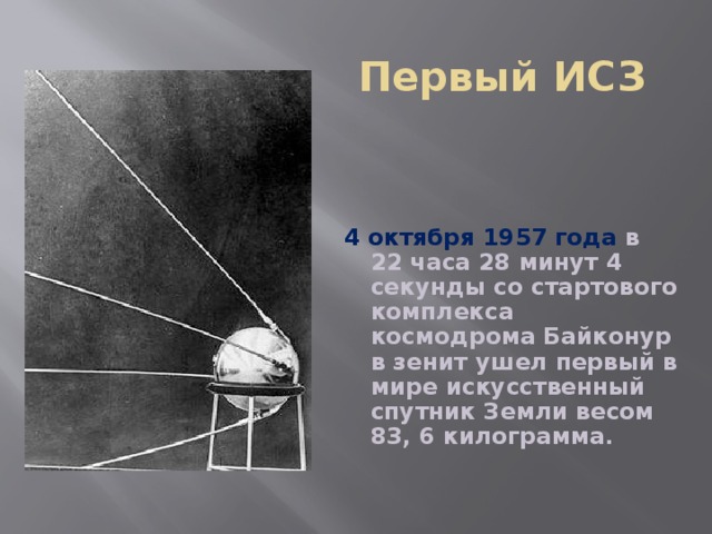 Первый ИСЗ 4 октября 1957 года в 22 часа 28 минут 4 секунды со стартового комплекса космодрома Байконур в зенит ушел первый в мире искусственный спутник Земли весом 83, 6 килограмма.  