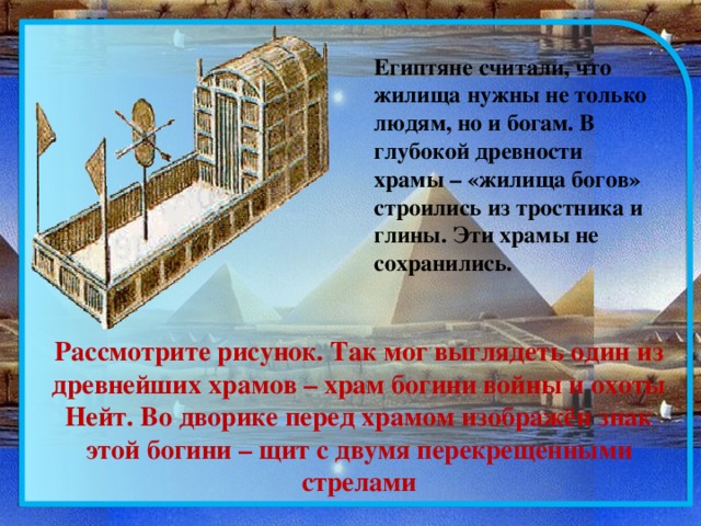 Египтяне считали, что жилища нужны не только людям, но и богам. В глубокой древности храмы – «жилища богов» строились из тростника и глины. Эти храмы не сохранились. Рассмотрите рисунок. Так мог выглядеть один из древнейших храмов – храм богини войны и охоты Нейт. Во дворике перед храмом изображён знак этой богини – щит с двумя перекрещенными стрелами 