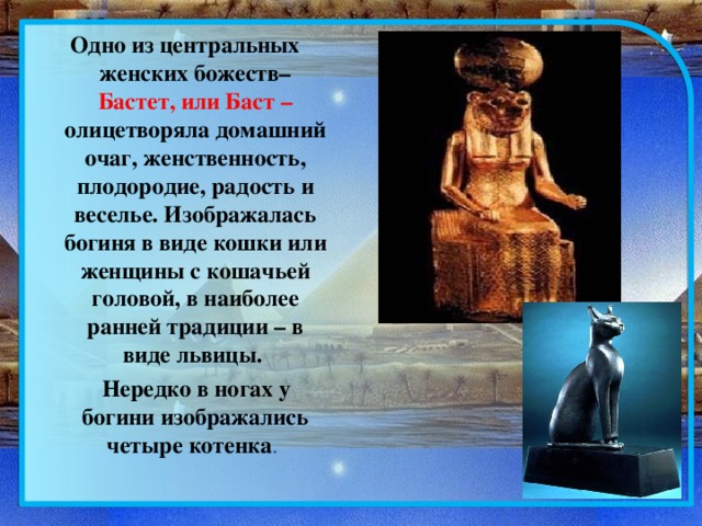 Одно из центральных женских божеств– Бастет, или Баст – олицетворяла домашний очаг, женственность, плодородие, радость и веселье. Изображалась богиня в виде кошки или женщины с кошачьей головой, в наиболее ранней традиции – в виде львицы.  Нередко в ногах у богини изображались четыре котенка . 