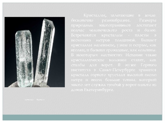  Кристаллы, залегающие в земле, бесконечно разнообразны. Размеры природных многогранников достигают подчас человеческого роста и более. Встречаются кристаллы - пласты в несколько метров толщиной. Бывают кристаллы маленькие, узкие и острые, как иголки, и бывают громадные, как колонны. В некоторых местностях Испании такие кристаллические колонны ставят, как столбы для ворот. В музее Горного института в Санкт-Петербурге хранится кристалл горного хрусталя высотой около метра и весом больше тонны, который много лет служил тумбой у ворот одного из домов Екатеринбурга . кристалл берилла 
