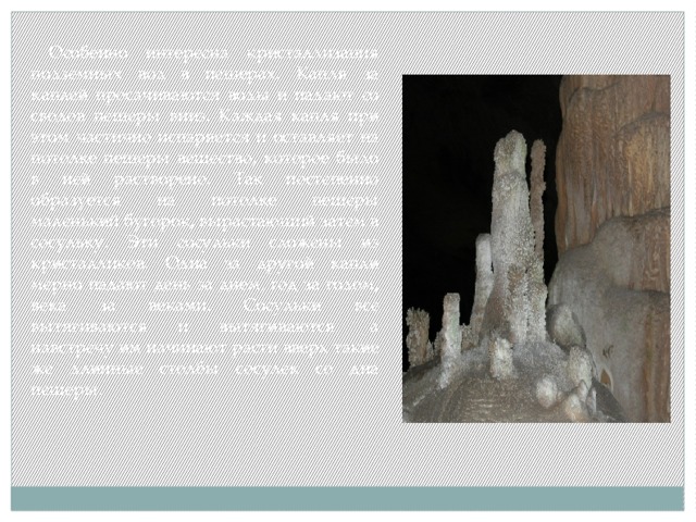  Особенно интересна кристаллизация подземных вод в пещерах. Капля за каплей просачиваются воды и падают со сводов пещеры вниз. Каждая капля при этом частично испаряется и оставляет на потолке пещеры вещество, которое было в ней растворено. Так постепенно образуется на потолке пещеры маленький бугорок, вырастающий затем в сосульку. Эти сосульки сложены из кристалликов. Одна за другой капли мерно падают день за днем, год за годом, века за веками. Сосульки все вытягиваются и вытягиваются, а навстречу им начинают расти вверх такие же длинные столбы сосулек со дна пещеры. 