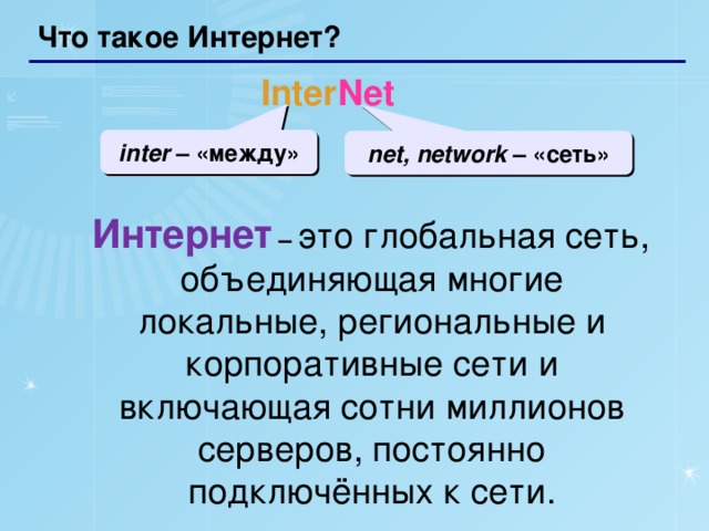 Что такое Интернет? Inter Net inter – «между» net, network – «сеть»  Интернет  –  это глобальная сеть, объединяющая многие локальные, региональные и корпоративные сети и включающая сотни миллионов серверов, постоянно подключённых к сети.  