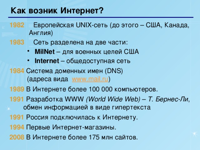 Как возник Интернет? 1982    Европейская UNIX-сеть (до этого – США, Канада,  Англия) 1983   Сеть разделена на две части: MilNet – для военных целей США Internet – общедоступная сеть MilNet – для военных целей США Internet – общедоступная сеть 1984 Система доменных имен (DNS)  (адреса вида www.mail.ru ) 1989  В Интернете более 100 000 компьютеров. 1991  Разработка WWW (World Wide Web) – Т. Бернес-Ли , обмен информацией в виде гипертекста 1991  Россия подключилась к Интернету. 1994  Первые Интернет-магазины. 2008  В Интернете более 175 млн сайтов.   