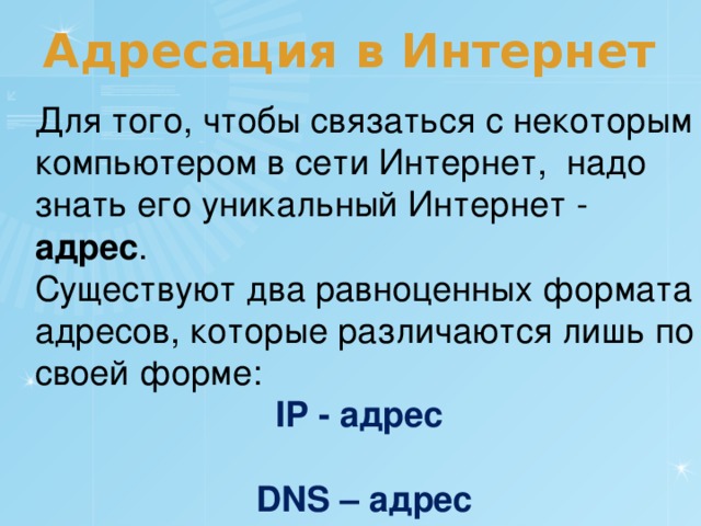 Адресация в Интернет Для того, чтобы связаться с некоторым компьютером в сети Интернет, надо знать его уникальный Интернет - адрес . Существуют два равноценных формата адресов, которые различаются лишь по своей форме: IP - адрес  DNS – адрес 