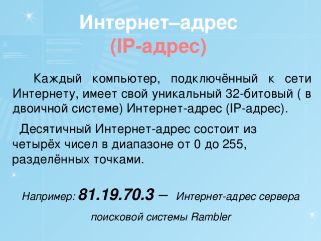 Интернет–адрес (IP-адрес)  Каждый компьютер, подключённый к сети Интернету, имеет свой уникальный 32-битовый ( в двоичной системе) Интернет-адрес (IP-адрес).  Десятичный Интернет-адрес состоит из четырёх чисел в диапазоне от 0 до 255, разделённых точками. Например: 81.19.70.3 – Интернет-адрес сервера поисковой системы Rambler 