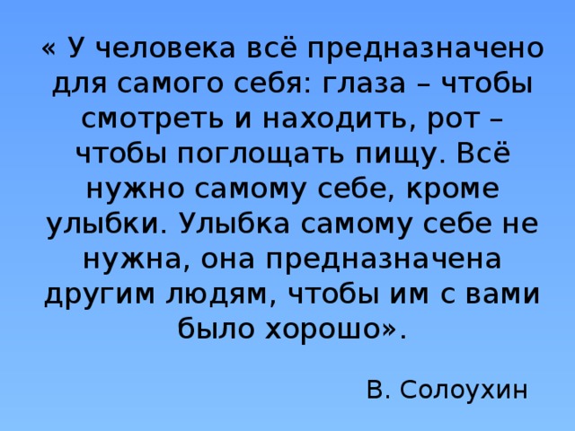 « У человека всё предназначено для самого себя: глаза – чтобы смотреть и находить, рот – чтобы поглощать пищу. Всё нужно самому себе, кроме улыбки. Улыбка самому себе не нужна, она предназначена другим людям, чтобы им с вами было хорошо». В. Солоухин 