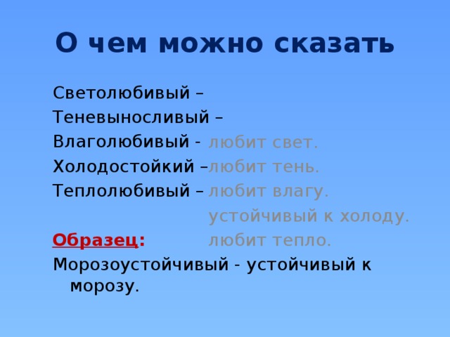 О чем можно сказать Светолюбивый – любит свет. Теневыносливый – любит тень. Влаголюбивый - любит влагу. Холодостойкий – устойчивый к холоду. Теплолюбивый – любит тепло. Образец :  Морозоустойчивый - устойчивый к морозу. 