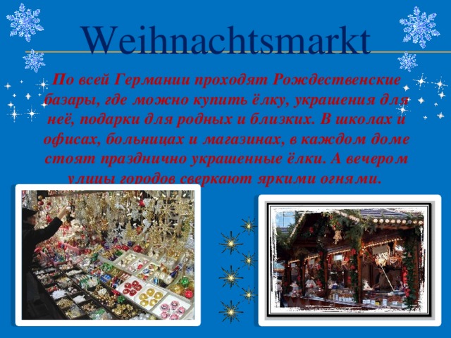 Weihnachtsmarkt По всей Германии проходят Рождественские базары, где можно купить ёлку, украшения для неё, подарки для родных и близких. В школах и офисах, больницах и магазинах, в каждом доме стоят празднично украшенные ёлки. А вечером улицы городов сверкают яркими огнями.   