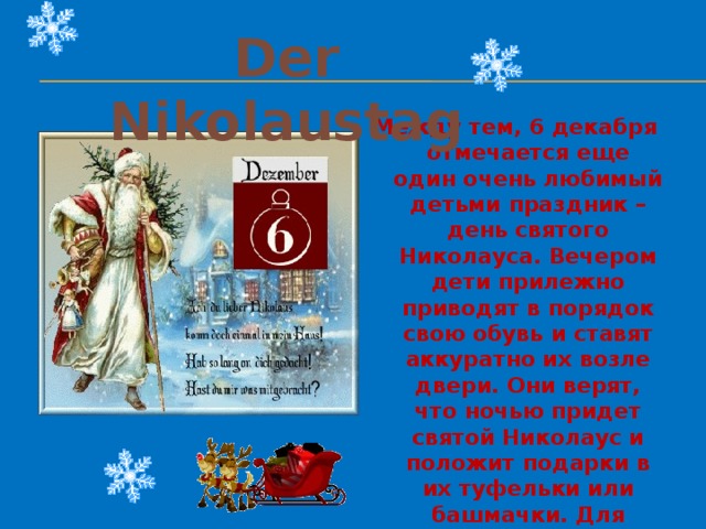 Der Nikolaustag Между тем, 6 декабря отмечается еще один очень любимый детьми праздник – день святого Николауса. Вечером дети прилежно приводят в порядок свою обувь и ставят аккуратно их возле двери. Они верят, что ночью придет святой Николаус и положит подарки в их туфельки или башмачки. Для послушных детей это обычно игрушки и сладости, а тот, кто плохо себя ведет, рискует найти сухие веточки. 