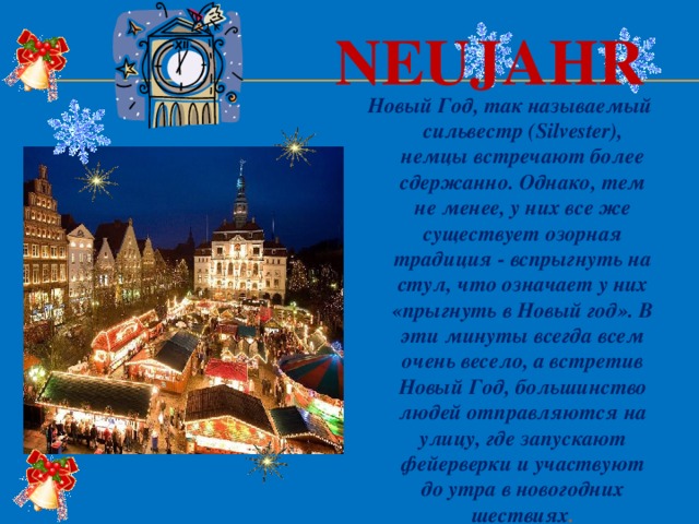 Neujahr Новый Год, так называемый сильвестр (Silvester), немцы встречают более сдержанно. Однако, тем не менее, у них все же существует озорная традиция - вспрыгнуть на стул, что означает у них «прыгнуть в Новый год». В эти минуты всегда всем очень весело, а встретив Новый Год, большинство людей отправляются на улицу, где запускают фейерверки и участвуют до утра в новогодних шествиях . 