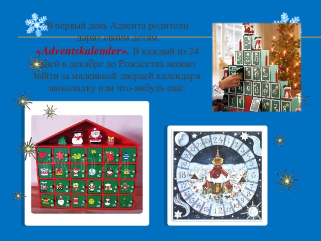 В первый день Адвента родители дарят своим детям «Adventskalender». В каждый из 24 дней в декабре до Рождества можно найти за маленькой дверцей календаря шоколадку или что-нибудь ещё. 