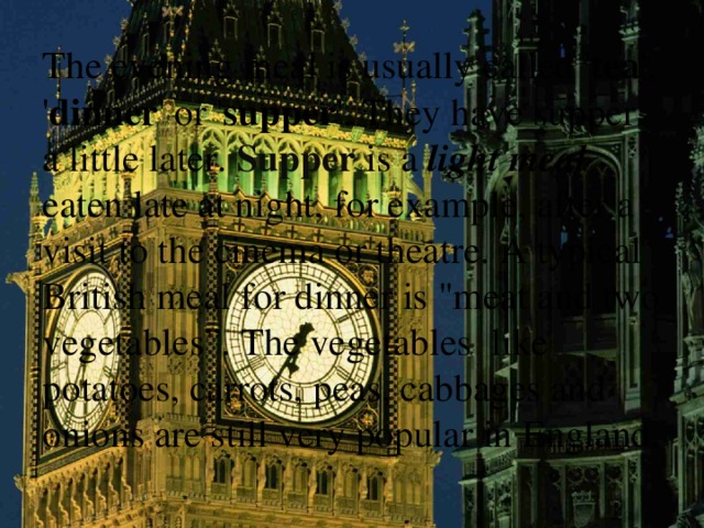 The evening meal is usually called ' tea ', ' dinner ' or ' supper '. They have  supper a little later. Supper is a light meal eaten late at night, for example, after a visit to the cinema or theatre. A typical British meal for dinner is 