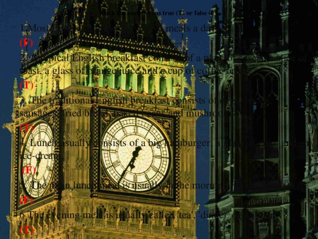 Mark the sentences as true (T) or false (F).   1.Most English families have five meals a day. (F) 2. A typical English breakfast consists of a plate of cereal, a slice of toast, a glass of orange juice and a cup of coffee or tea. (T) 3. The traditional English breakfast consists of eggs, bacon, sausages, fried bread, baked beans and mushrooms. (T) 4. Lunch usually consists of a big hamburger, a glass of cola, and an ice-cream.  (F) 5. The main lunch meal is usually in the morning (at about 9.00). (F) 6 The evening meal is usually called 'tea', 'dinner' or 'supper'. (T)   