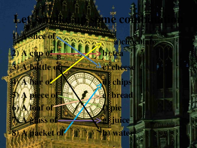 Let’s make up some combination 1) A slice of  a)chocolate 2) A cup of b) tea 3) A bottle of c) cheese 4) A bar of d) chips 5) A piece of e) bread 6) A loaf of f) pie 7) A glass of g) juice 8) A packet of h) water 