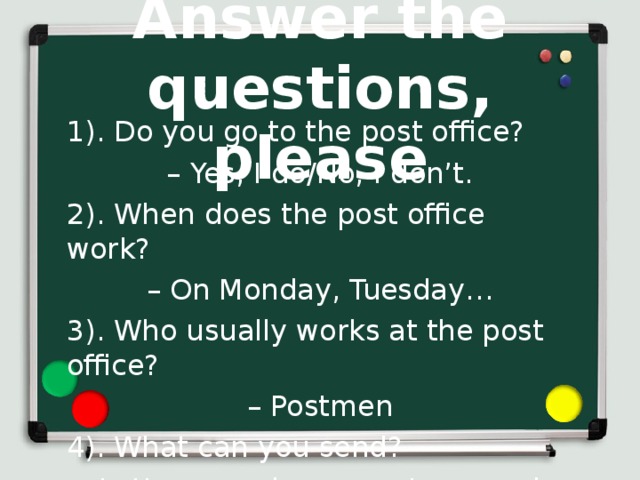 Answer the questions, please 1). Do you go to the post office? – Yes, I do/No, I don’t. 2). When does the post office work? – On Monday, Tuesday… 3). Who usually works at the post office? – Postmen 4). What can you send ? – Letters, cards, presents, parcels. 