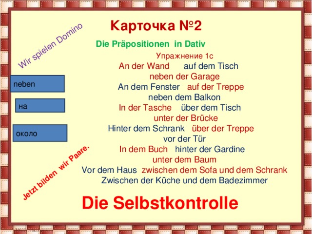 Wir spielen Domino Jetzt bilden wir Paare. Карточка №2 Die Präpositionen in Dativ Упражнение 1с An der Wand auf dem Tisch  neben der Garage An dem Fenster auf der Treppe neben dem Balkon In der Tasche über dem Tisch  unter der Brücke Hinter dem Schrank über der Treppe vor der Tür In dem Buch hinter der Gardine unter dem Baum Vor dem Haus zwischen dem Sofa und dem Schrank Zwischen der Küche und dem Badezimmer neben на около Die Selbstkontrolle 