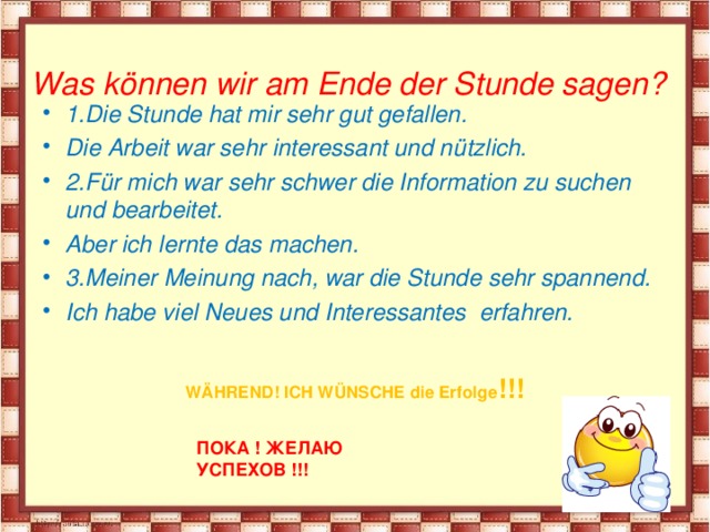  Was können wir am Ende der Stunde sagen?   1.Die Stunde hat mir sehr gut gefallen. Die Arbeit war sehr interessant und nützlich. 2.Für mich war sehr schwer die Information zu suchen und bearbeitet. Aber ich lernte das machen. 3.Meiner Meinung nach, war die Stunde sehr spannend. Ich habe viel Neues und Interessantes erfahren. WÄHREND! ICH WÜNSCHE die Erfolge !!!    ПОКА ! ЖЕЛАЮ УСПЕХОВ !!!    