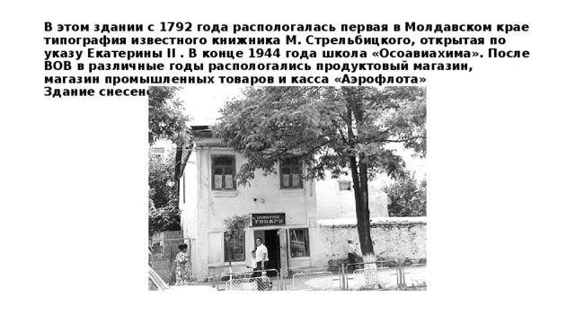 В этом здании с 1792 года распологалась первая в Молдавском крае типография известного книжника М. Стрельбицкого, открытая по указу Екатерины II . В конце 1944 года школа «Осоавиахима». После ВОВ в различные годы распологались продуктовый магазин, магазин промышленных товаров и касса «Аэрофлота»  Здание снесено в 1980 году.   