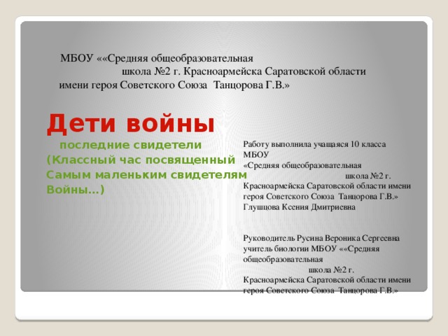  МБОУ ««Средняя общеобразовательная школа №2 г. Красноармейска Саратовской области имени героя Советского Союза Танцорова Г.В.» Дети войны  последние свидетели (Классный час посвященный Самым маленьким свидетелям Войны…) Работу выполнила учащаяся 10 класса МБОУ «Средняя общеобразовательная школа №2 г. Красноармейска Саратовской области имени героя Советского Союза Танцорова Г.В.» Глушцова Ксения Дмитриевна Руководитель Русина Вероника Сергеевна учитель биологии МБОУ ««Средняя общеобразовательная школа №2 г. Красноармейска Саратовской области имени героя Советского Союза Танцорова Г.В.» 
