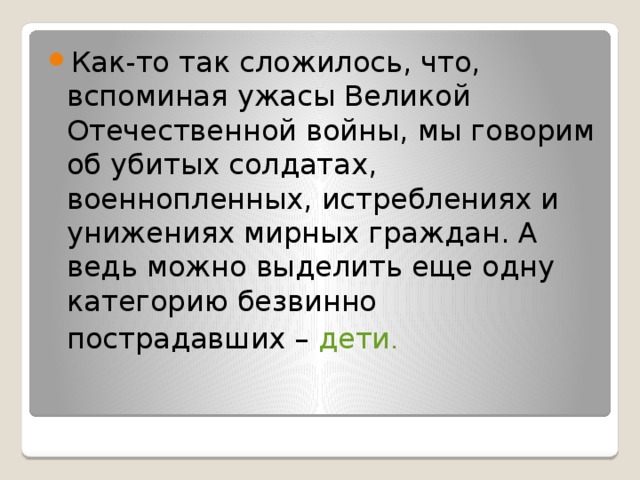 Как-то так сложилось, что, вспоминая ужасы Великой Отечественной войны, мы говорим об убитых солдатах, военнопленных, истреблениях и унижениях мирных граждан. А ведь можно выделить еще одну категорию безвинно пострадавших – дети .  