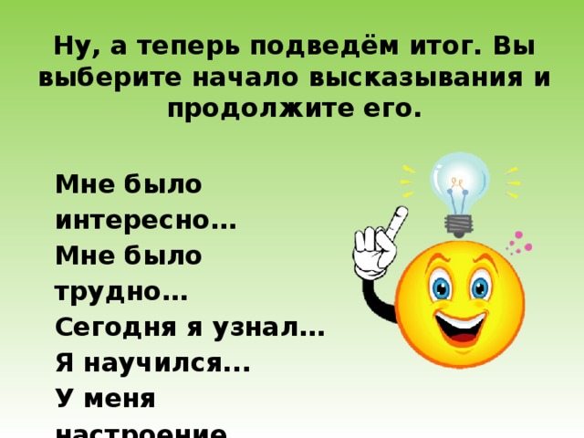 Ну, а теперь подведём итог. Вы выберите начало высказывания и продолжите его. Мне было интересно… Мне было трудно… Сегодня я узнал… Я научился... У меня настроение… 