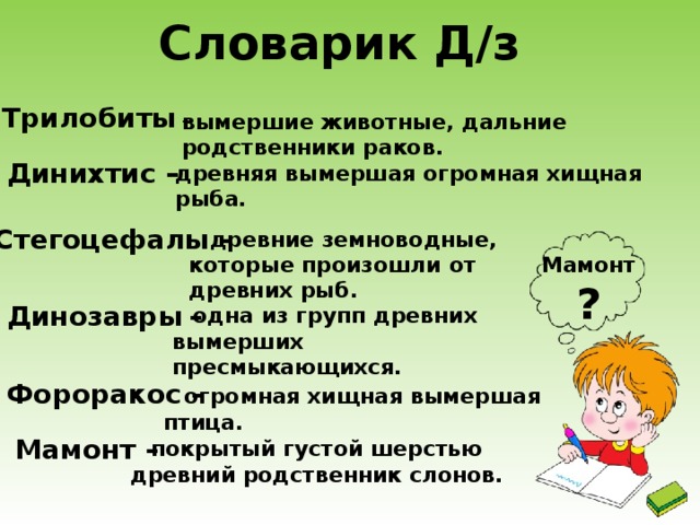 Словарик Д/з  Трилобиты – вымершие животные, дальние родственники раков. Динихтис – древняя вымершая огромная хищная рыба. Стегоцефалы – древние земноводные, которые произошли от древних рыб. Мамонт ? Динозавры  –  одна из групп древних вымерших пресмыкающихся. Фороракос – огромная хищная вымершая птица. Мамонт – покрытый густой шерстью древний родственник слонов. 3 