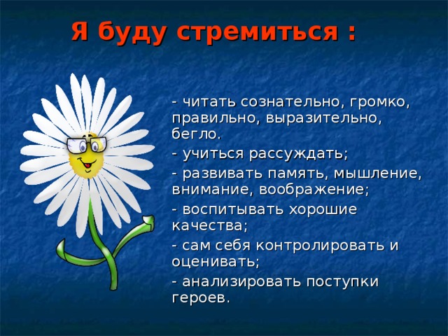 Я буду стремиться : - читать сознательно, громко, правильно, выразительно, бегло. - учиться рассуждать; - развивать память, мышление, внимание, воображение; - воспитывать хорошие качества; - сам себя контролировать и оценивать; - анализировать поступки героев. 