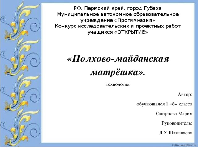 РФ, Пермский край, город Губаха Муниципальное автономное образовательное учреждение «Прогимназия» Конкурс исследовательских и проектных работ учащихся «ОТКРЫТИЕ»  «Полхово-майданская матрёшка». технология Автор: обучающаяся 1 «б» класса Смирнова Мария Руководитель: Л.Х.Шаманаева 