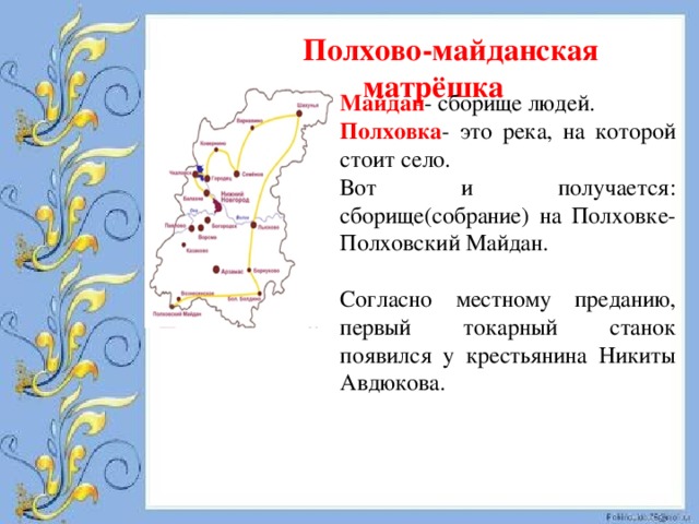 Полхово-майданская матрёшка Майдан - сборище людей. Полховка - это река, на которой стоит село. Вот и получается: сборище(собрание) на Полховке- Полховский Майдан. Согласно местному преданию, первый токарный станок появился у крестьянина Никиты Авдюкова. 