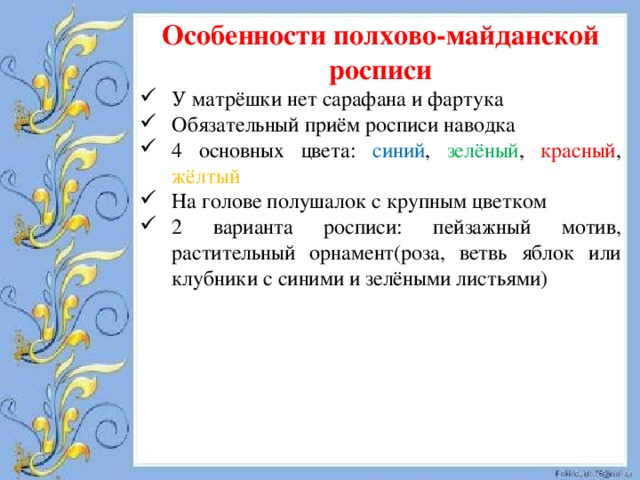 Особенности полхово-майданской росписи У матрёшки нет сарафана и фартука Обязательный приём росписи наводка 4 основных цвета: синий , зелёный , красный , жёлтый На голове полушалок с крупным цветком 2 варианта росписи: пейзажный мотив, растительный орнамент(роза, ветвь яблок или клубники с синими и зелёными листьями) 
