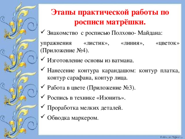 Этапы практической работы по росписи матрёшки. Знакомство с росписью Полхово- Майдана: упражнения «листик», «линия», «цветок» (Приложение №4). Изготовление основы из ватмана. Нанесение контура карандашом: контур платка, контур сарафана, контур лица. Работа в цвете (Приложение №3). Роспись в технике «Изонить». Проработка мелких деталей. Обводка маркером. 