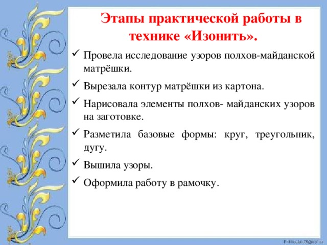 Этапы практической работы в технике «Изонить». Провела исследование узоров полхов-майданской матрёшки. Вырезала контур матрёшки из картона. Нарисовала элементы полхов- майданских узоров на заготовке. Разметила базовые формы: круг, треугольник, дугу. Вышила узоры. Оформила работу в рамочку. 