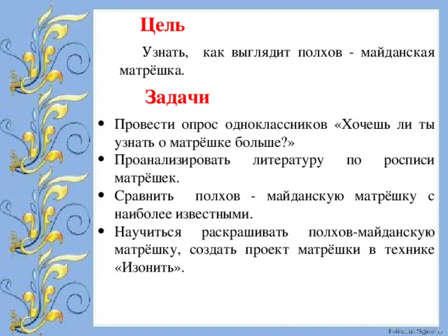  Цель Узнать, как выглядит полхов - майданская матрёшка.  Задачи Провести опрос одноклассников «Хочешь ли ты узнать о матрёшке больше?» Проанализировать литературу по росписи матрёшек. Сравнить полхов - майданскую матрёшку с наиболее известными. Научиться раскрашивать полхов-майданскую матрёшку, создать проект матрёшки в технике «Изонить». 