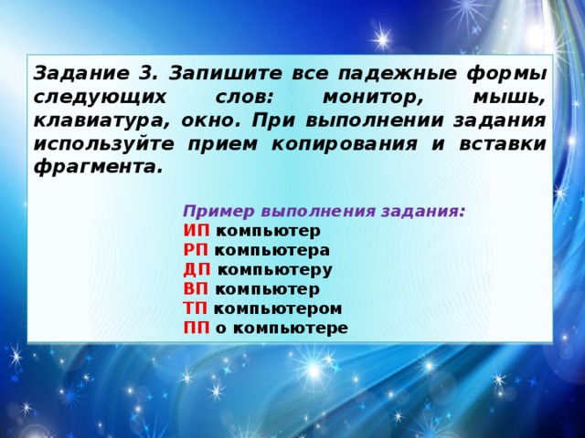 Задание 3. Запишите все падежные формы следующих слов: монитор, мышь, клавиатура, окно. При выполнении задания используйте прием копирования и вставки фрагмента.  Пример выполнения задания: ИП компьютер РП компьютера ДП компьютеру ВП компьютер ТП компьютером ПП о компьютере 