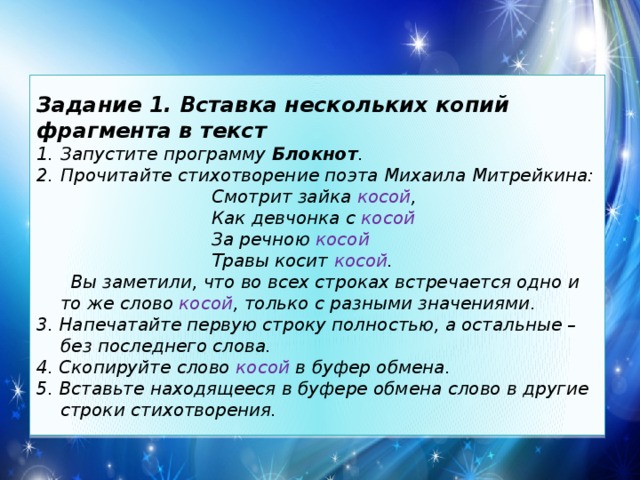 Задание 1. Вставка нескольких копий фрагмента в текст Запустите программу Блокнот . Прочитайте стихотворение поэта Михаила Митрейкина:  Смотрит зайка косой ,  Как девчонка с косой  За речною косой  Травы косит косой .  Вы заметили, что во всех строках встречается одно и то же слово косой , только с разными значениями. 3. Напечатайте первую строку полностью, а остальные – без последнего слова. 4. Скопируйте слово косой в буфер обмена. 5. Вставьте находящееся в буфере обмена слово в другие строки стихотворения. 