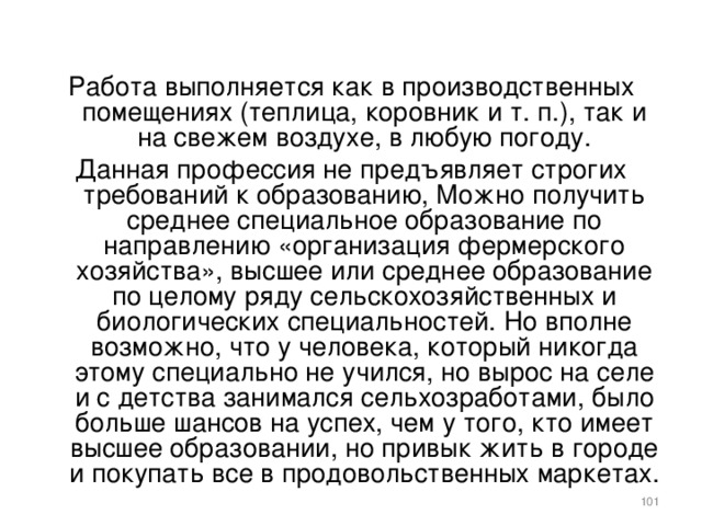 Работа выполняется как в производственных помещениях (теплица, коровник и т. п.), так и на свежем воздухе, в любую погоду. Данная профессия не предъявляет строгих требований к образованию, Можно получить среднее специальное образование по направлению «организация фермерского хозяйства», высшее или среднее образование по целому ряду сельскохозяйственных и биологических специальностей. Но вполне возможно, что у человека, который никогда этому специально не учился, но вырос на селе и с детства занимался сельхозработами, было больше шансов на успех, чем у того, кто имеет высшее образовании, но привык жить в городе и покупать все в продовольственных маркетах.    