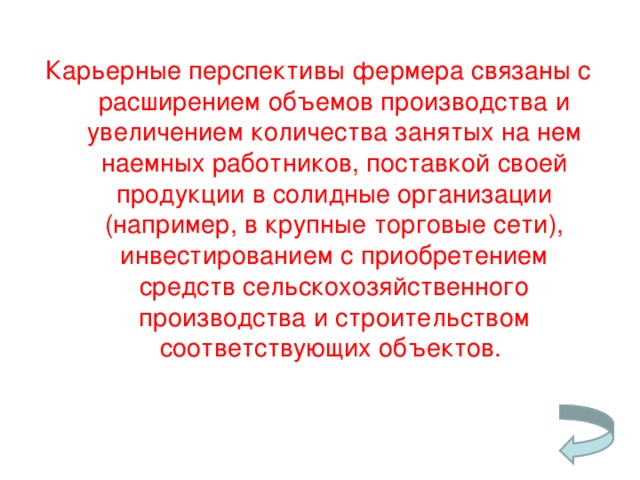 Карьерные перспективы фермера связаны с расширением объемов производства и увеличением количества занятых на нем наемных работников, поставкой своей продукции в солидные организации (например, в крупные торговые сети), инвестированием с приобретением средств сельскохозяйственного производства и строительством соответствующих объектов.   