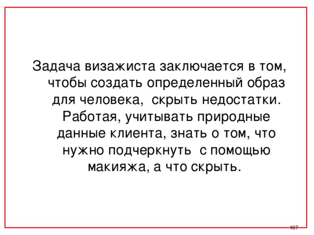 Задача визажиста заключается в том, чтобы создать определенный образ для человека, скрыть недостатки. Работая, учитывать природные данные клиента, знать о том, что нужно подчеркнуть с помощью макияжа, а что скрыть.  